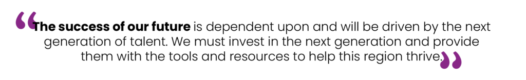 The success of our future is dependent upon and will be driven by the next generation of talent. We must invest in the next generation and provide them with the tools and resources to help this region thrive.